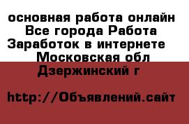 основная работа онлайн - Все города Работа » Заработок в интернете   . Московская обл.,Дзержинский г.